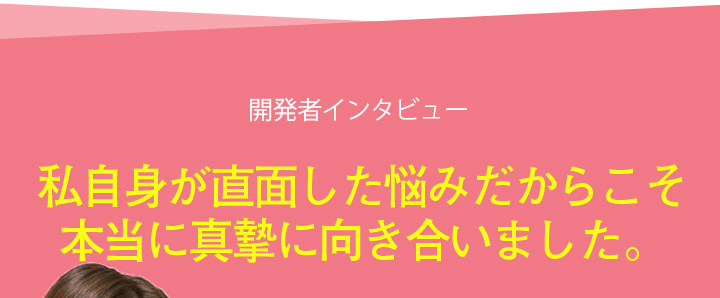 開発者インタビュー 私自身が直面した悩みだからこそ本当に真摯に向き合いました。