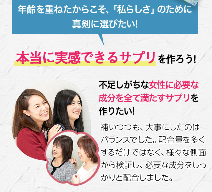 年齢を重ねたからこそ、「私らしさ」のために真剣に選びたい! 本当に実感できるサプリを作ろう! 不足しがちな女性に必要な成分を全て満たすサプリを作りたい!