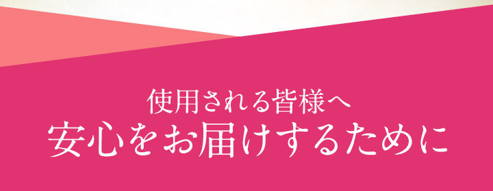 使用される皆様へ 安心をお届けするために