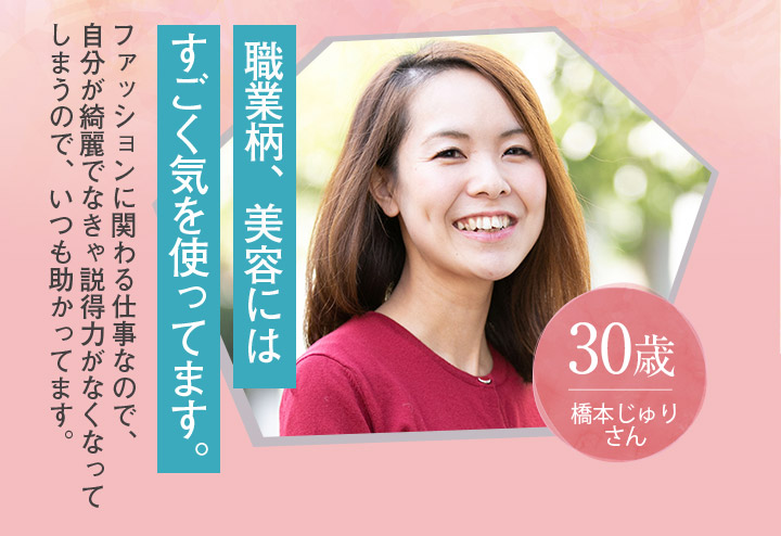 職業柄、美容にはすごく気を使ってます。 30歳 橋本じゅりさん